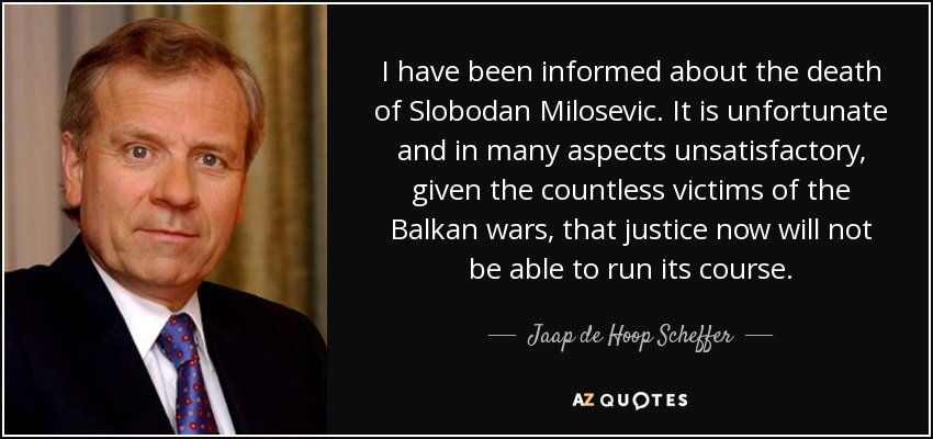 I have been informed about the death of Slobodan Milosevic. It is unfortunate and in many aspects unsatisfactory, given the countless victims of the Balkan wars, that justice now will not be able to run its course. - Jaap de Hoop Scheffer