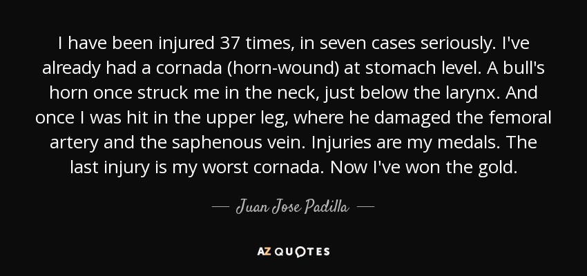 I have been injured 37 times, in seven cases seriously. I've already had a cornada (horn-wound) at stomach level. A bull's horn once struck me in the neck, just below the larynx. And once I was hit in the upper leg, where he damaged the femoral artery and the saphenous vein. Injuries are my medals. The last injury is my worst cornada. Now I've won the gold. - Juan Jose Padilla