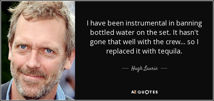 I have been instrumental in banning bottled water on the set. It hasn't gone that well with the crew... so I replaced it with tequila. - Hugh Laurie