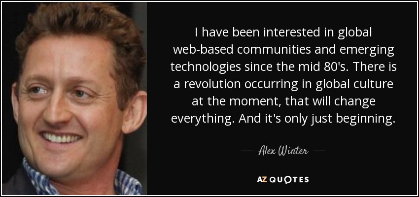 I have been interested in global web-based communities and emerging technologies since the mid 80's. There is a revolution occurring in global culture at the moment, that will change everything. And it's only just beginning. - Alex Winter