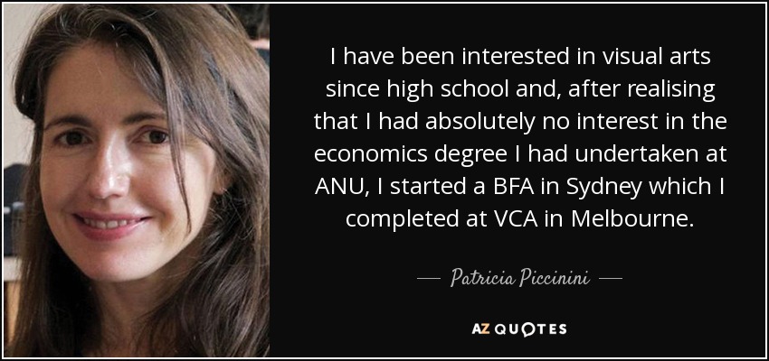 I have been interested in visual arts since high school and, after realising that I had absolutely no interest in the economics degree I had undertaken at ANU, I started a BFA in Sydney which I completed at VCA in Melbourne. - Patricia Piccinini