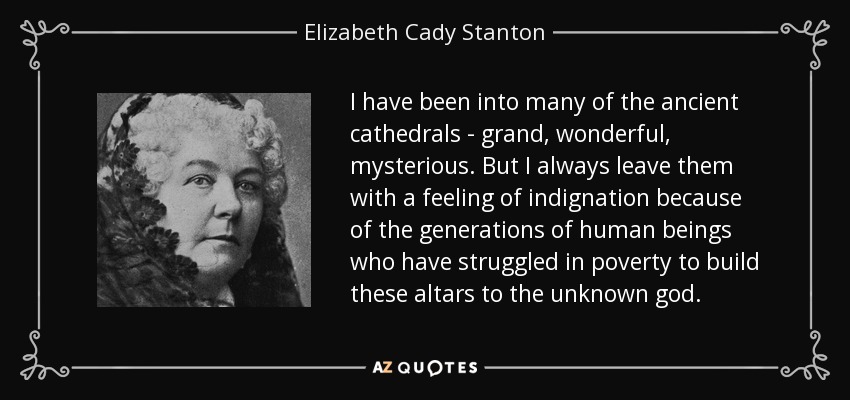 I have been into many of the ancient cathedrals - grand, wonderful, mysterious. But I always leave them with a feeling of indignation because of the generations of human beings who have struggled in poverty to build these altars to the unknown god. - Elizabeth Cady Stanton