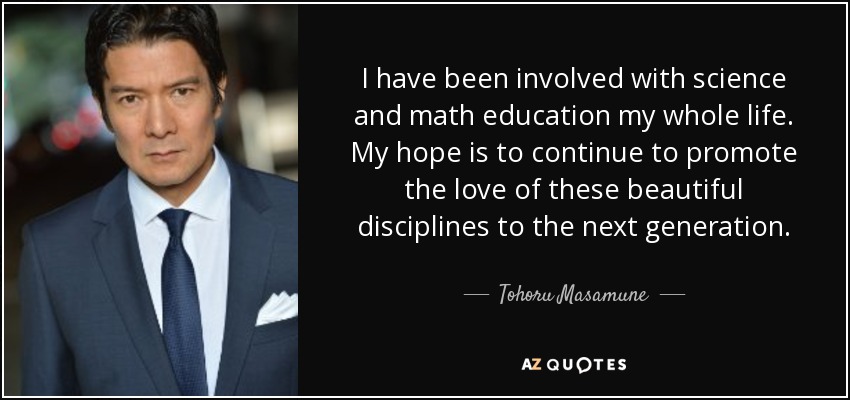 I have been involved with science and math education my whole life. My hope is to continue to promote the love of these beautiful disciplines to the next generation. - Tohoru Masamune