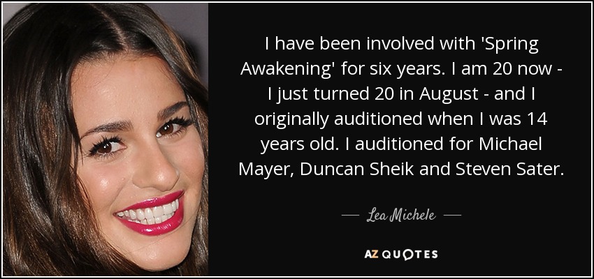 I have been involved with 'Spring Awakening' for six years. I am 20 now - I just turned 20 in August - and I originally auditioned when I was 14 years old. I auditioned for Michael Mayer, Duncan Sheik and Steven Sater. - Lea Michele