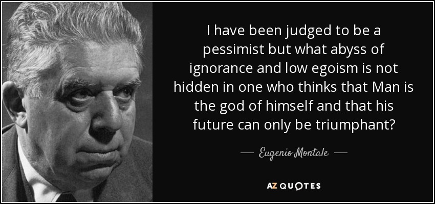 I have been judged to be a pessimist but what abyss of ignorance and low egoism is not hidden in one who thinks that Man is the god of himself and that his future can only be triumphant? - Eugenio Montale