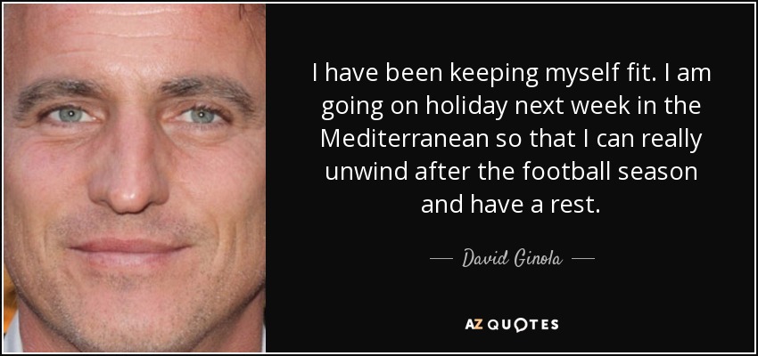 I have been keeping myself fit. I am going on holiday next week in the Mediterranean so that I can really unwind after the football season and have a rest. - David Ginola