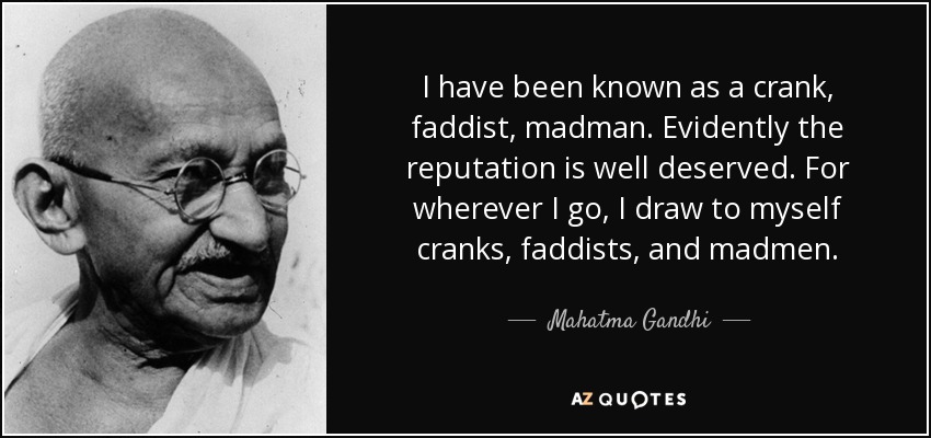 I have been known as a crank, faddist, madman. Evidently the reputation is well deserved. For wherever I go, I draw to myself cranks, faddists, and madmen. - Mahatma Gandhi