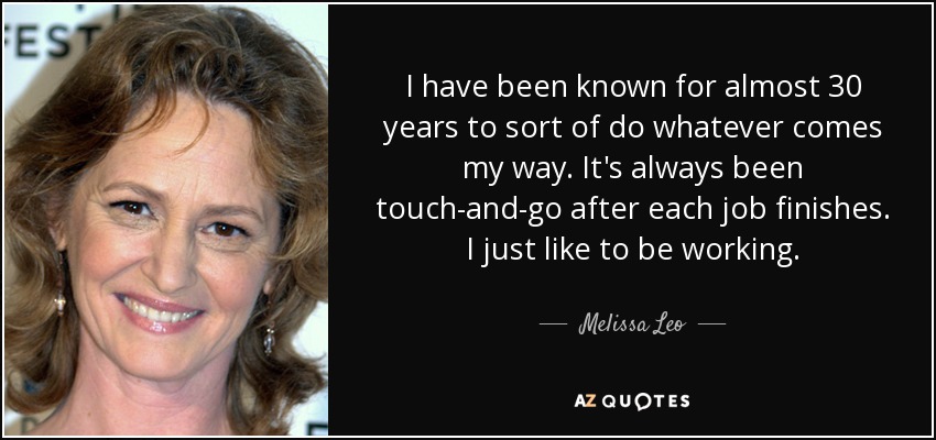 I have been known for almost 30 years to sort of do whatever comes my way. It's always been touch-and-go after each job finishes. I just like to be working. - Melissa Leo
