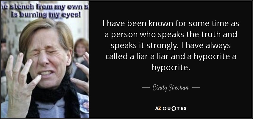 I have been known for some time as a person who speaks the truth and speaks it strongly. I have always called a liar a liar and a hypocrite a hypocrite. - Cindy Sheehan