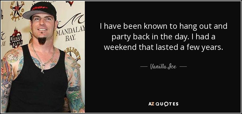 I have been known to hang out and party back in the day. I had a weekend that lasted a few years. - Vanilla Ice