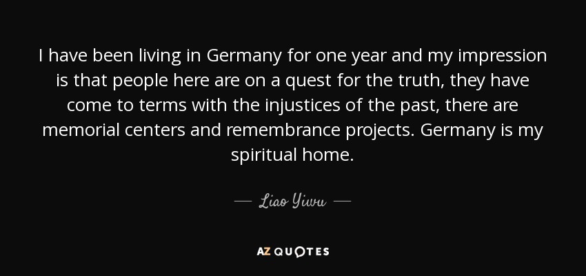 I have been living in Germany for one year and my impression is that people here are on a quest for the truth, they have come to terms with the injustices of the past, there are memorial centers and remembrance projects. Germany is my spiritual home. - Liao Yiwu