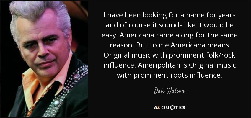 I have been looking for a name for years and of course it sounds like it would be easy. Americana came along for the same reason. But to me Americana means Original music with prominent folk/rock influence. Ameripolitan is Original music with prominent roots influence. - Dale Watson