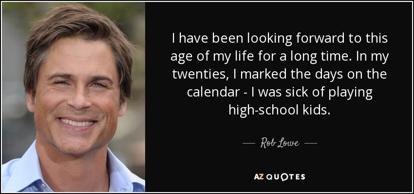 I have been looking forward to this age of my life for a long time. In my twenties, I marked the days on the calendar - I was sick of playing high-school kids. - Rob Lowe