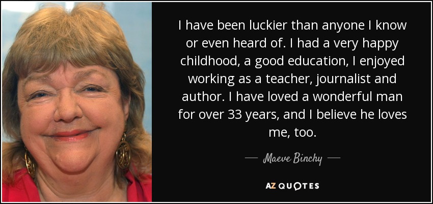I have been luckier than anyone I know or even heard of. I had a very happy childhood, a good education, I enjoyed working as a teacher, journalist and author. I have loved a wonderful man for over 33 years, and I believe he loves me, too. - Maeve Binchy