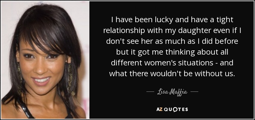 I have been lucky and have a tight relationship with my daughter even if I don't see her as much as I did before but it got me thinking about all different women's situations - and what there wouldn't be without us. - Lisa Maffia