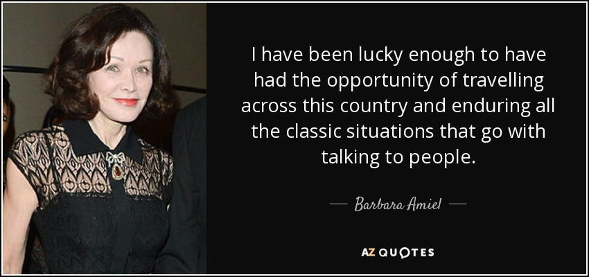 I have been lucky enough to have had the opportunity of travelling across this country and enduring all the classic situations that go with talking to people. - Barbara Amiel