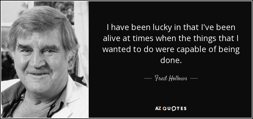 I have been lucky in that I've been alive at times when the things that I wanted to do were capable of being done. - Fred Hollows