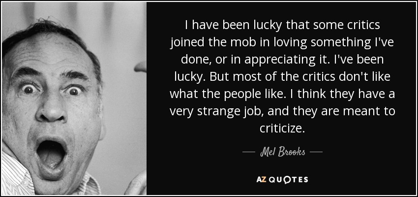 I have been lucky that some critics joined the mob in loving something I've done, or in appreciating it. I've been lucky. But most of the critics don't like what the people like. I think they have a very strange job, and they are meant to criticize. - Mel Brooks