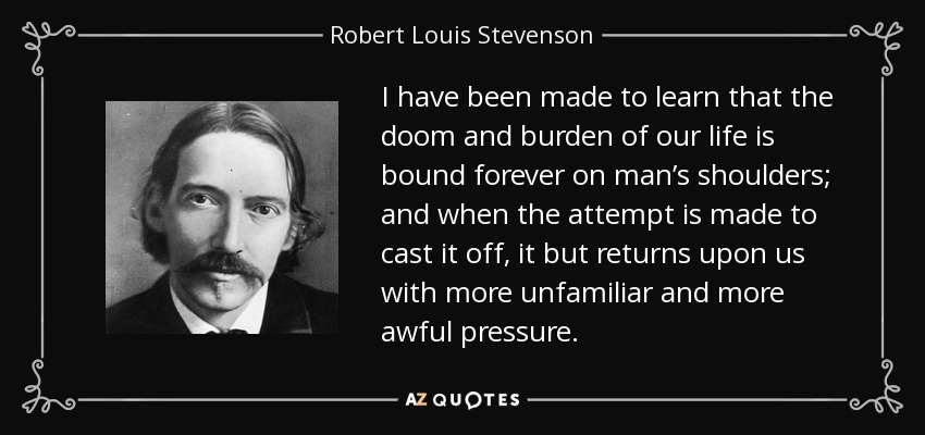 I have been made to learn that the doom and burden of our life is bound forever on man’s shoulders; and when the attempt is made to cast it off, it but returns upon us with more unfamiliar and more awful pressure. - Robert Louis Stevenson