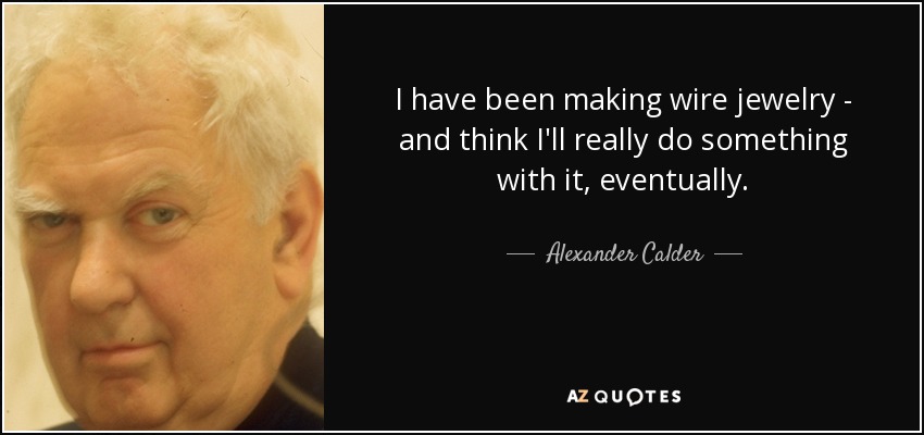 I have been making wire jewelry - and think I'll really do something with it, eventually. - Alexander Calder