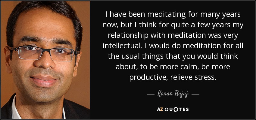 I have been meditating for many years now, but I think for quite a few years my relationship with meditation was very intellectual. I would do meditation for all the usual things that you would think about, to be more calm, be more productive, relieve stress. - Karan Bajaj