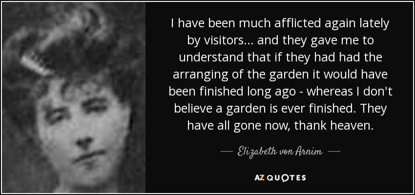 I have been much afflicted again lately by visitors . . . and they gave me to understand that if they had had the arranging of the garden it would have been finished long ago - whereas I don't believe a garden is ever finished. They have all gone now, thank heaven. - Elizabeth von Arnim