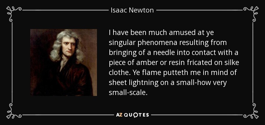 I have been much amused at ye singular phenomena resulting from bringing of a needle into contact with a piece of amber or resin fricated on silke clothe. Ye flame putteth me in mind of sheet lightning on a small-how very small-scale. - Isaac Newton