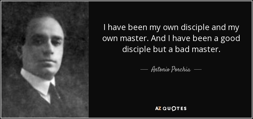 I have been my own disciple and my own master. And I have been a good disciple but a bad master. - Antonio Porchia