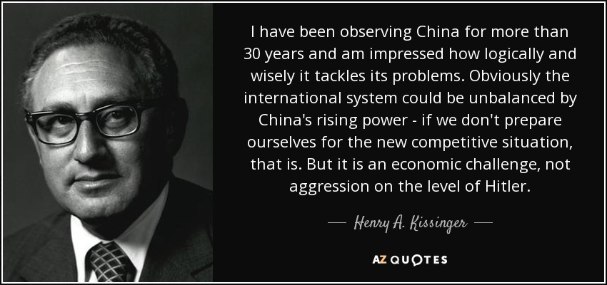 I have been observing China for more than 30 years and am impressed how logically and wisely it tackles its problems. Obviously the international system could be unbalanced by China's rising power - if we don't prepare ourselves for the new competitive situation, that is. But it is an economic challenge, not aggression on the level of Hitler. - Henry A. Kissinger