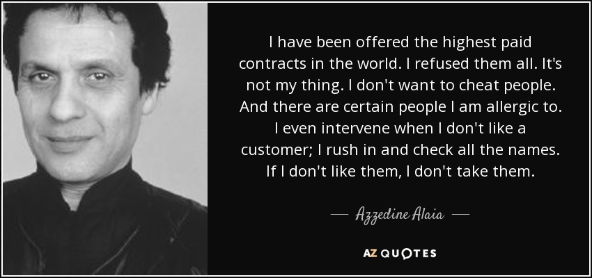 I have been offered the highest paid contracts in the world. I refused them all. It's not my thing. I don't want to cheat people. And there are certain people I am allergic to. I even intervene when I don't like a customer; I rush in and check all the names. If I don't like them, I don't take them. - Azzedine Alaia