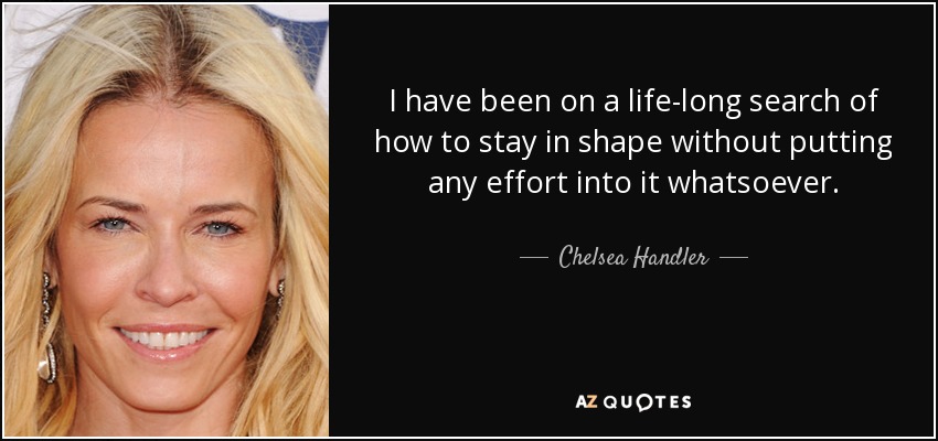 I have been on a life-long search of how to stay in shape without putting any effort into it whatsoever. - Chelsea Handler