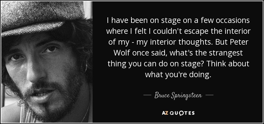I have been on stage on a few occasions where I felt I couldn't escape the interior of my - my interior thoughts. But Peter Wolf once said, what's the strangest thing you can do on stage? Think about what you're doing. - Bruce Springsteen