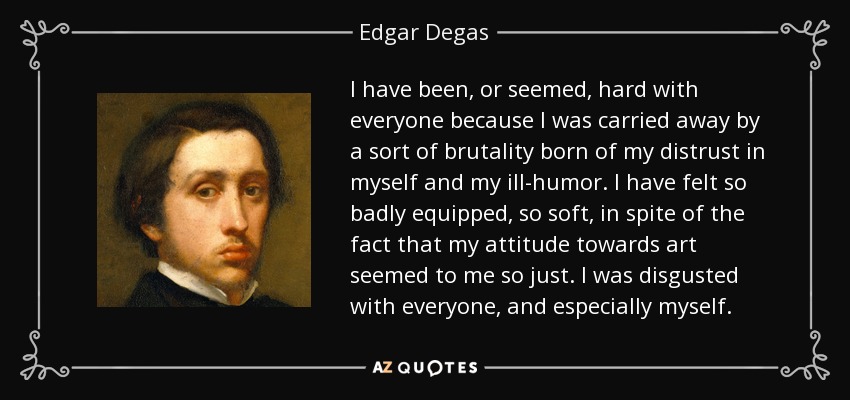 I have been, or seemed, hard with everyone because I was carried away by a sort of brutality born of my distrust in myself and my ill-humor. I have felt so badly equipped, so soft, in spite of the fact that my attitude towards art seemed to me so just. I was disgusted with everyone, and especially myself. - Edgar Degas