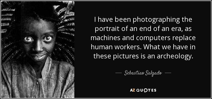 I have been photographing the portrait of an end of an era, as machines and computers replace human workers. What we have in these pictures is an archeology. - Sebastiao Salgado
