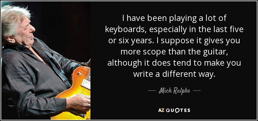 I have been playing a lot of keyboards, especially in the last five or six years. I suppose it gives you more scope than the guitar, although it does tend to make you write a different way. - Mick Ralphs