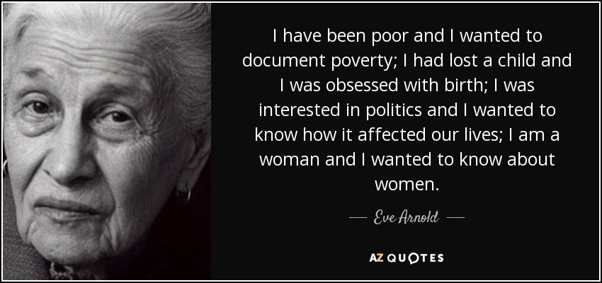 I have been poor and I wanted to document poverty; I had lost a child and I was obsessed with birth; I was interested in politics and I wanted to know how it affected our lives; I am a woman and I wanted to know about women. - Eve Arnold
