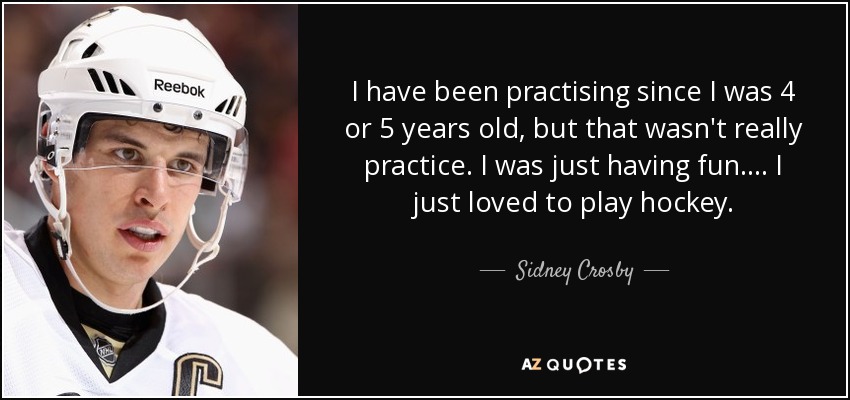 I have been practising since I was 4 or 5 years old, but that wasn't really practice. I was just having fun.... I just loved to play hockey. - Sidney Crosby