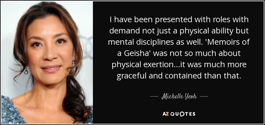 I have been presented with roles with demand not just a physical ability but mental disciplines as well. 'Memoirs of a Geisha' was not so much about physical exertion...it was much more graceful and contained than that. - Michelle Yeoh