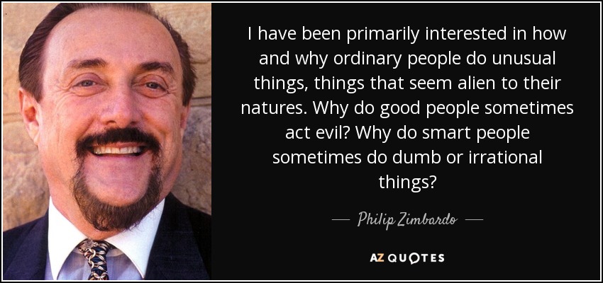 I have been primarily interested in how and why ordinary people do unusual things, things that seem alien to their natures. Why do good people sometimes act evil? Why do smart people sometimes do dumb or irrational things? - Philip Zimbardo