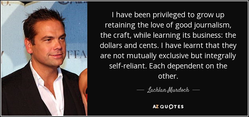 I have been privileged to grow up retaining the love of good journalism, the craft, while learning its business: the dollars and cents. I have learnt that they are not mutually exclusive but integrally self-reliant. Each dependent on the other. - Lachlan Murdoch