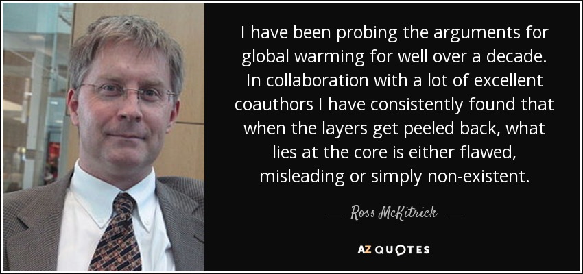 I have been probing the arguments for global warming for well over a decade. In collaboration with a lot of excellent coauthors I have consistently found that when the layers get peeled back, what lies at the core is either flawed, misleading or simply non-existent. - Ross McKitrick