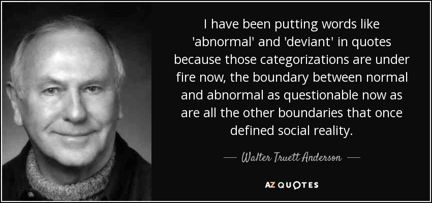 I have been putting words like 'abnormal' and 'deviant' in quotes because those categorizations are under fire now, the boundary between normal and abnormal as questionable now as are all the other boundaries that once defined social reality. - Walter Truett Anderson
