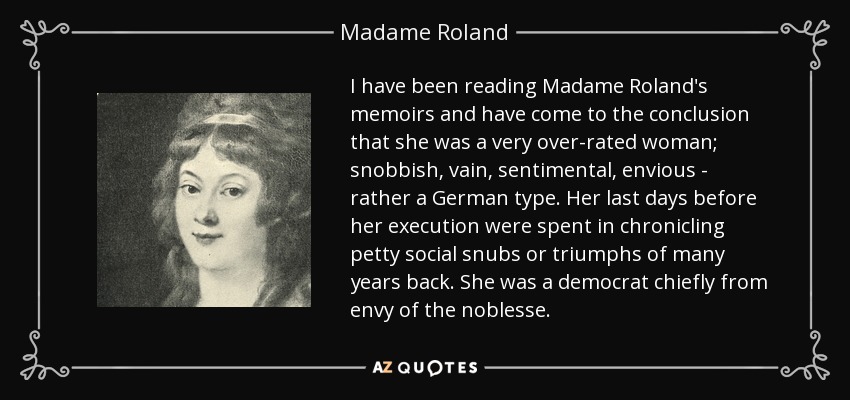 I have been reading Madame Roland's memoirs and have come to the conclusion that she was a very over-rated woman; snobbish, vain, sentimental, envious - rather a German type. Her last days before her execution were spent in chronicling petty social snubs or triumphs of many years back. She was a democrat chiefly from envy of the noblesse. - Madame Roland