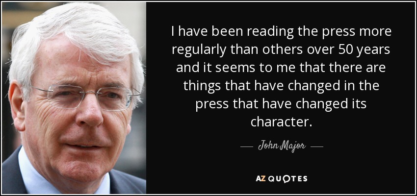 I have been reading the press more regularly than others over 50 years and it seems to me that there are things that have changed in the press that have changed its character. - John Major