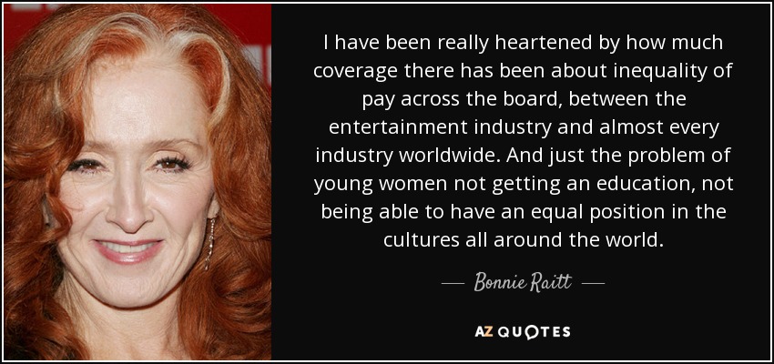 I have been really heartened by how much coverage there has been about inequality of pay across the board, between the entertainment industry and almost every industry worldwide. And just the problem of young women not getting an education, not being able to have an equal position in the cultures all around the world. - Bonnie Raitt