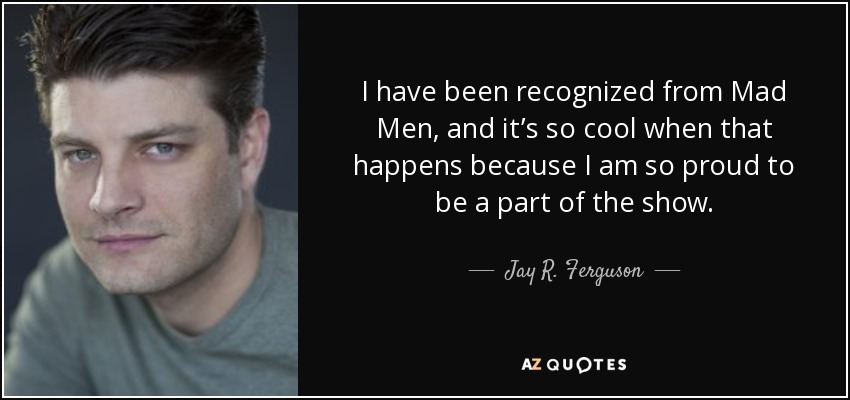 I have been recognized from Mad Men, and it’s so cool when that happens because I am so proud to be a part of the show. - Jay R. Ferguson