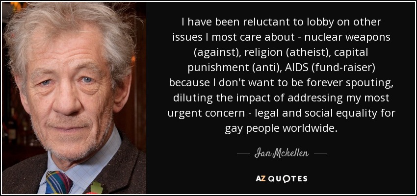 I have been reluctant to lobby on other issues I most care about - nuclear weapons (against), religion (atheist), capital punishment (anti), AIDS (fund-raiser) because I don't want to be forever spouting, diluting the impact of addressing my most urgent concern - legal and social equality for gay people worldwide. - Ian Mckellen