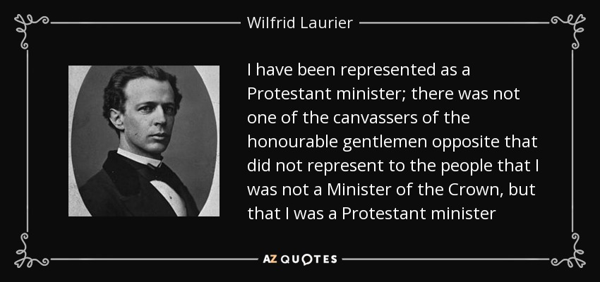 I have been represented as a Protestant minister; there was not one of the canvassers of the honourable gentlemen opposite that did not represent to the people that I was not a Minister of the Crown, but that I was a Protestant minister - Wilfrid Laurier