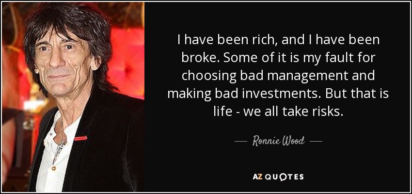 I have been rich, and I have been broke. Some of it is my fault for choosing bad management and making bad investments. But that is life - we all take risks. - Ronnie Wood