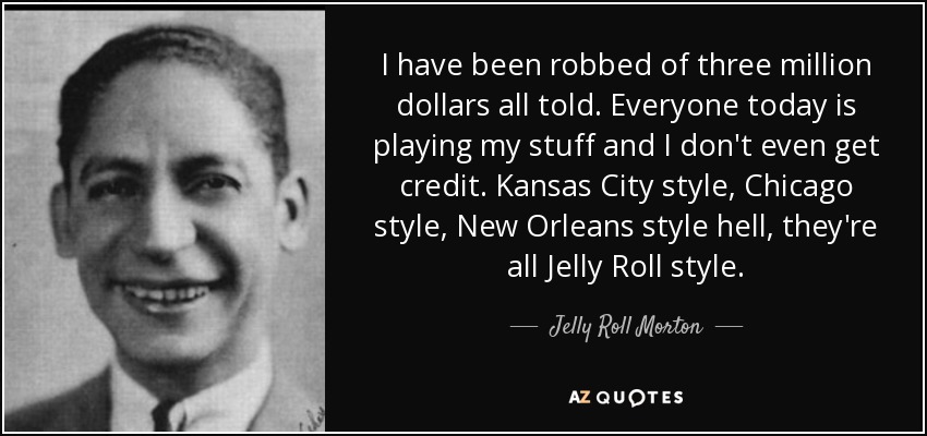 I have been robbed of three million dollars all told. Everyone today is playing my stuff and I don't even get credit. Kansas City style, Chicago style, New Orleans style hell, they're all Jelly Roll style. - Jelly Roll Morton